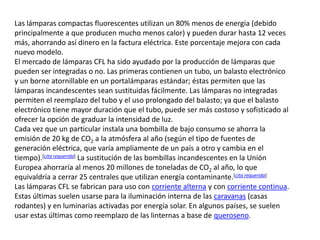 Las lámparas compactas fluorescentes utilizan un 80% menos de energía (debido principalmente a que producen mucho menos calor) y pueden durar hasta 12 veces más, ahorrando así dinero en la factura eléctrica. Este porcentaje mejora con cada nuevo modelo.El mercado de lámparas CFL ha sido ayudado por la producción de lámparas que pueden ser integradas o no. Las primeras contienen un tubo, un balasto electrónico y un borne atornillable en un portalámparas estándar; éstas permiten que las lámparas incandescentes sean sustituidas fácilmente. Las lámparas no integradas permiten el reemplazo del tubo y el uso prolongado del balasto; ya que el balasto electrónico tiene mayor duración que el tubo, puede ser más costoso y sofisticado al ofrecer la opción de graduar la intensidad de luz.Cada vez que un particular instala una bombilla de bajo consumo se ahorra la emisión de 20 kg de CO2 a la atmósfera al año (según el tipo de fuentes de generación eléctrica, que varía ampliamente de un país a otro y cambia en el tiempo).[cita requerida] La sustitución de las bombillas incandescentes en la Unión Europea ahorraría al menos 20 millones de toneladas de CO2 al año, lo que equivaldría a cerrar 25 centrales que utilizan energía contaminante.[cita requerida]Las lámparas CFL se fabrican para uso con corriente alterna y con corriente continua. Estas últimas suelen usarse para la iluminación interna de las caravanas (casas rodantes) y en luminarias activadas por energía solar. En algunos países, se suelen usar estas últimas como reemplazo de las linternas a base de queroseno.