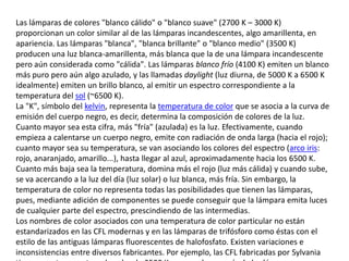 Las lámparas de colores "blanco cálido" o "blanco suave" (2700 K – 3000 K) proporcionan un color similar al de las lámparas incandescentes, algo amarillenta, en apariencia. Las lámparas "blanca", "blanca brillante" o "blanco medio" (3500 K) producen una luz blanca-amarillenta, más blanca que la de una lámpara incandescente pero aún considerada como "cálida". Las lámparas blanco frío (4100 K) emiten un blanco más puro pero aún algo azulado, y las llamadas daylight (luz diurna, de 5000 K a 6500 K idealmente) emiten un brillo blanco, al emitir un espectro correspondiente a la temperatura del sol (~6500 K).La "K", símbolo del kelvin, representa la temperatura de color que se asocia a la curva de emisión del cuerpo negro, es decir, determina la composición de colores de la luz. Cuanto mayor sea esta cifra, más "fría" (azulada) es la luz. Efectivamente, cuando empieza a calentarse un cuerpo negro, emite con radiación de onda larga (hacia el rojo); cuanto mayor sea su temperatura, se van asociando los colores del espectro (arco iris: rojo, anaranjado, amarillo...), hasta llegar al azul, aproximadamente hacia los 6500 K. Cuanto más baja sea la temperatura, domina más el rojo (luz más cálida) y cuando sube, se va acercando a la luz del día (luz solar) o luz blanca, más fría. Sin embargo, la temperatura de color no representa todas las posibilidades que tienen las lámparas, pues, mediante adición de componentes se puede conseguir que la lámpara emita luces de cualquier parte del espectro, prescindiendo de las intermedias.Los nombres de color asociados con una temperatura de color particular no están estandarizados en las CFL modernas y en las lámparas de trifósforo como éstas con el estilo de las antiguas lámparas fluorescentes de halofosfato. Existen variaciones e inconsistencias entre diversos fabricantes. Por ejemplo, las CFL fabricadas por Sylvania tienen una temperatura de color de 3500 K, aunque la mayoría de las lámparas que tienen la etiqueta "daylight" tienen temperaturas de color de, al menos, 5000 K. Algunos fabricantes no incluyen este valor en las cajas de las lámparas, pero esta situación empieza a corregirse ahora que se espera que los criterios de la norma estadounidense EnergyStar para CFL requieran este valor impreso, en su revisión 4.0.Las CFL son producidas también en otros colores menos comunes, como:rojo, verde, naranja, azul y rosa, principalmente para usos decorativos.amarilla, para iluminación exterior, porque repele a los insectos."Luz oscura" o "Luz negra" (nombre vulgar de la luz ultravioleta cercana, por no ser visible pero producir fluorescencia), para efectos especiales.Las CFL con fósforo generador de rayos UVA (radiación ultravioleta A), son una fuente eficiente de luz ultravioleta de onda larga ("luz oscura"), mucho más que las lámparas incandescentes de "luz oscura", ya que la cantidad de luz ultravioleta que produce el filamento de estas últimas es acorde a la radiación del llamado cuerpo negro y la radiación ultravioleta es solo una fracción del espectro luminoso generado.Al ser una lámpara de descarga de gas, la CFL no genera todas las frecuencias de luz visible; el índice actual de producción (renderizado) de color es un compromiso de diseño. Con menos que un perfecto renderizado del color, las CFL pueden ser insatisfactorias para iluminación de interiores, pero los diseños modernos, de alta calidad, han demostrado ser aceptables para uso en el hogar. Esto comienza a subsanarse con las lámparas trifósforo o RGB, que generan igual cantidad de ondas en rojo, verde y azul, permitiendo una reproducción más real de los colores.