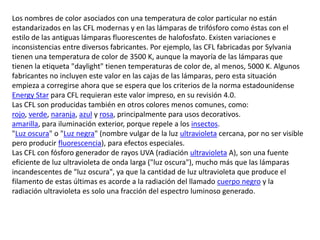 Los nombres de color asociados con una temperatura de color particular no están estandarizados en las CFL modernas y en las lámparas de trifósforo como éstas con el estilo de las antiguas lámparas fluorescentes de halofosfato. Existen variaciones e inconsistencias entre diversos fabricantes. Por ejemplo, las CFL fabricadas por Sylvania tienen una temperatura de color de 3500 K, aunque la mayoría de las lámparas que tienen la etiqueta "daylight" tienen temperaturas de color de, al menos, 5000 K. Algunos fabricantes no incluyen este valor en las cajas de las lámparas, pero esta situación empieza a corregirse ahora que se espera que los criterios de la norma estadounidense EnergyStar para CFL requieran este valor impreso, en su revisión 4.0.Las CFL son producidas también en otros colores menos comunes, como:rojo, verde, naranja, azul y rosa, principalmente para usos decorativos.amarilla, para iluminación exterior, porque repele a los insectos."Luz oscura" o "Luz negra" (nombre vulgar de la luz ultravioleta cercana, por no ser visible pero producir fluorescencia), para efectos especiales.Las CFL con fósforo generador de rayos UVA (radiación ultravioleta A), son una fuente eficiente de luz ultravioleta de onda larga ("luz oscura"), mucho más que las lámparas incandescentes de "luz oscura", ya que la cantidad de luz ultravioleta que produce el filamento de estas últimas es acorde a la radiación del llamado cuerpo negro y la radiación ultravioleta es solo una fracción del espectro luminoso generado.