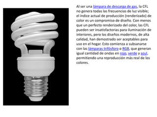 Al ser una lámpara de descarga de gas, la CFL no genera todas las frecuencias de luz visible; el índice actual de producción (renderizado) de color es un compromiso de diseño. Con menos que un perfecto renderizado del color, las CFL pueden ser insatisfactorias para iluminación de interiores, pero los diseños modernos, de alta calidad, han demostrado ser aceptables para uso en el hogar. Esto comienza a subsanarse con las lámparas trifósforo o RGB, que generan igual cantidad de ondas en rojo, verde y azul, permitiendo una reproducción más real de los colores.