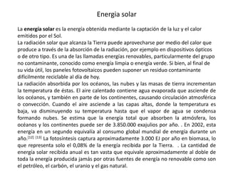 Energia solarLa energía solar es la energía obtenida mediante la captación de la luz y el calor emitidos por el Sol.La radiación solar que alcanza la Tierra puede aprovecharse por medio del calor que produce a través de la absorción de la radiación, por ejemplo en dispositivos ópticos o de otro tipo. Es una de las llamadas energías renovables, particularmente del grupo no contaminante, conocido como energía limpia o energía verde. Si bien, al final de su vida útil, los paneles fotovoltaicos pueden suponer un residuo contaminante difícilmente reciclable al día de hoy.La radiación absorbida por los océanos, las nubes y las masas de tierra incrementan la temperatura de éstas. El aire calentado contiene agua evaporada que asciende de los océanos, y también en parte de los continentes, causando circulación atmosférica o convección. Cuando el aire asciende a las capas altas, donde la temperatura es baja, va disminuyendo su temperatura hasta que el vapor de agua se condensa formando nubes. Se estima que la energía total que absorben la atmósfera, los océanos y los continentes puede ser de 3.850.000 exajulios por año. . En 2002, esta energía en un segundo equivalía al consumo global mundial de energía durante un año.[12][13] La fotosíntesis captura aproximadamente 3.000 EJ por año en biomasa, lo que representa solo el 0,08% de la energía recibida por la Tierra.  . La cantidad de energía solar recibida anual es tan vasta que equivale aproximadamente al doble de toda la energía producida jamás por otras fuentes de energía no renovable como son el petróleo, el carbón, el uranio y el gas natural.