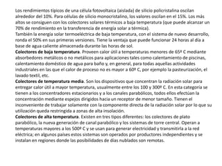 Los rendimientos típicos de una célula fotovoltaica (aislada) de silicio policristalina oscilan alrededor del 10%. Para células de silicio monocristalino, los valores oscilan en el 15%. Los más altos se consiguen con los colectores solares térmicos a baja temperatura (que puede alcanzar un 70% de rendimiento en la transferencia de energía solar a térmica).También la energía solar termoeléctrica de baja temperatura, con el sistema de nuevo desarrollo, ronda el 50% en sus primeras versiones. Tiene la ventaja que puede funcionar 24 horas al día a base de agua caliente almacenada durante las horas de sol.Colectores de baja temperatura. Proveen calor útil a temperaturas menores de 65º C mediante absorbedores metálicos o no metálicos para aplicaciones tales como calentamiento de piscinas, calentamiento doméstico de agua para baño y, en general, para todas aquellas actividades industriales en las que el calor de proceso no es mayor a 60º C, por ejemplo la pasteurización, el lavado textil, etc.Colectores de temperatura media. Son los dispositivos que concentran la radiación solar para entregar calor útil a mayor temperatura, usualmente entre los 100 y 300º C. En esta categoría se tienen a los concentradores estacionarios y a los canales parabólicos, todos ellos efectúan la concentración mediante espejos dirigidos hacia un receptor de menor tamaño. Tienen el inconveniente de trabajar solamente con la componente directa de la radiación solar por lo que su utilización queda restringida a zonas de alta insolación.Colectores de alta temperatura. Existen en tres tipos diferentes: los colectores de plato parabólico, la nueva generación de canal parabólico y los sistemas de torre central. Operan a temperaturas mayores a los 500º C y se usan para generar electricidad y transmitirla a la red eléctrica; en algunos países estos sistemas son operados por productores independientes y se instalan en regiones donde las posibilidades de días nublados son remotas.