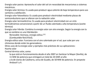 Energía solar pasiva: Aprovecha el calor del sol sin necesidad de mecanismos o sistemas mecánicos.Energía solar térmica: Es usada para producir agua caliente de baja temperatura para uso sanitario y calefacción.Energía solar fotovoltaica: Es usada para producir electricidad mediante placas de semiconductores que se alteran con la radiación solar.Energía solar termoeléctrica: Es usada para producir electricidad con un ciclo termodinámico convencional a partir de un fluido calentado a alta temperatura (aceite térmico)Energía solar híbrida: Combina la energía solar con otra energía. Según la energía con la que se combine es una hibridación: Renovable: biomasa, energía eólica.[15][Combustible fósil|Fósil].Energía eólico solar: Funciona con el aire calentado por el sol, que sube por una chimenea donde están los generadores.Otros usos de la energía solar y ejemplos más prácticos de sus aplicaciones:Huerta solarCentral térmica solar, como: la que está en funcionamiento desde el año 2007 en Sanlúcar la Mayor (Sevilla), de 11 MW de potencia que entregará un total de 24 GWh al añoy la de Llanos de Calahorra, cerca de Guadix, de 50 MW de potencia. En proyecto Andasol I y II.