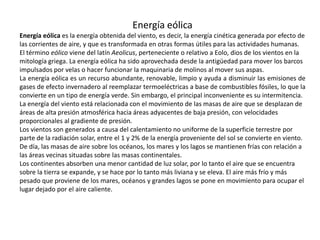 Energía eólicaEnergía eólica es la energía obtenida del viento, es decir, la energía cinética generada por efecto de las corrientes de aire, y que es transformada en otras formas útiles para las actividades humanas.El término eólico viene del latín Aeolicus, perteneciente o relativo a Eolo, dios de los vientos en la mitología griega. La energía eólica ha sido aprovechada desde la antigüedad para mover los barcos impulsados por velas o hacer funcionar la maquinaria de molinos al mover sus aspas.La energía eólica es un recurso abundante, renovable, limpio y ayuda a disminuir las emisiones de gases de efecto invernadero al reemplazar termoeléctricas a base de combustibles fósiles, lo que la convierte en un tipo de energía verde. Sin embargo, el principal inconveniente es su intermitencia.La energía del viento está relacionada con el movimiento de las masas de aire que se desplazan de áreas de alta presión atmosférica hacia áreas adyacentes de baja presión, con velocidades proporcionales al gradiente de presión.Los vientos son generados a causa del calentamiento no uniforme de la superficie terrestre por parte de la radiación solar, entre el 1 y 2% de la energía proveniente del sol se convierte en viento. De día, las masas de aire sobre los océanos, los mares y los lagos se mantienen frías con relación a las áreas vecinas situadas sobre las masas continentales.Los continentes absorben una menor cantidad de luz solar, por lo tanto el aire que se encuentra sobre la tierra se expande, y se hace por lo tanto más liviana y se eleva. El aire más frío y más pesado que proviene de los mares, océanos y grandes lagos se pone en movimiento para ocupar el lugar dejado por el aire caliente.