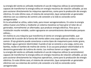 La energía del viento es utilizada mediante el uso de máquinas eólicas (o aeromotores) capaces de transformar la energía eólica en energía mecánica de rotación utilizable, ya sea para accionar directamente las máquinas operatrices, como para la producción de energía eléctrica. En este último caso, el sistema de conversión, (que comprende un generador eléctrico con sus sistemas de control y de conexión a la red) es conocido como aerogenerador.En la actualidad se utiliza, sobre todo, para mover aerogeneradores. En estos la energía eólica mueve una hélice y mediante un sistema mecánico se hace girar el rotor de un generador, normalmente un alternador, que produce energía eléctrica. Para que su instalación resulte rentable, suelen agruparse en concentraciones denominadas parques eólicos...Un molino es una máquina que transforma el viento en energía aprovechable, que proviene de la acción de la fuerza del viento sobre unas aspas oblicuas unidas a un eje común. El eje giratorio puede conectarse a varios tipos de maquinaria para moler grano, bombear agua o generar electricidad. Cuando el eje se conecta a una carga, como una bomba, recibe el nombre de molino de viento. Si se usa para producir electricidad se le denomina generador de turbina de viento. Los molinos tienen un origen remoto.La energía del viento es utilizada mediante el uso de máquinas eólicas (o aeromotores) capaces de transformar la energía eólica en energía mecánica de rotación utilizable, ya sea para accionar directamente las máquinas operatrices, como para la producción de energía eléctrica. En este último caso, el sistema de conversión, (que comprende un generador eléctrico con sus sistemas de control y de conexión a la red) es conocido como aerogenerador.