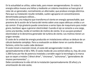 En la actualidad se utiliza, sobre todo, para mover aerogeneradores. En estos la energía eólica mueve una hélice y mediante un sistema mecánico se hace girar el rotor de un generador, normalmente un alternador, que produce energía eléctrica. Para que su instalación resulte rentable, suelen agruparse en concentraciones denominadas parques eólicos...Un molino es una máquina que transforma el viento en energía aprovechable, que proviene de la acción de la fuerza del viento sobre unas aspas oblicuas unidas a un eje común. El eje giratorio puede conectarse a varios tipos de maquinaria para moler grano, bombear agua o generar electricidad. Cuando el eje se conecta a una carga, como una bomba, recibe el nombre de molino de viento. Si se usa para producir electricidad se le denomina generador de turbina de viento. Los molinos tienen un origen remotoEl coste de la unidad de energía producida en instalaciones eólicas se deduce de un cálculo bastante complejo. Para su evaluación se deben tener en cuenta diversos factores, entre los cuales cabe destacar:El coste inicial o inversión inicial, el costo del aerogenerador incide en aproximadamente el 60 a 70%. El costo medio de una central eólica es, hoy, de unos 1.200 Euros por Kw de potencia instalada y variable según la tecnología y la marca que se vayan a instalar ("direct drive", "síncronas", "asíncronas", "generadores de imanes permanentes"...;Debe considerarse la vida útil de la instalación (aproximadamente 20 años) y la amortización de este costo;