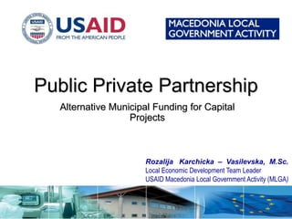 Public Private Partnership
   Alternative Municipal Funding for Capital
                   Projects



                       Rozalija Karchicka – Vasilevska, M.Sc.
                       Local Economic Development Team Leader
                       USAID Macedonia Local Government Activity (MLGA)
 