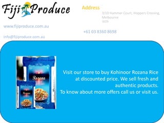 Address
3/10 Hammer Court, Hoppers Crossing,
Melbourne
3029
www.fijiproduce.com.au
+61 03 8360 8698
info@fijiproduce.com.au
Visit our store to buy Kohinoor Rozana Rice
at discounted price. We sell fresh and
authentic products.
To know about more offers call us or visit us.
 