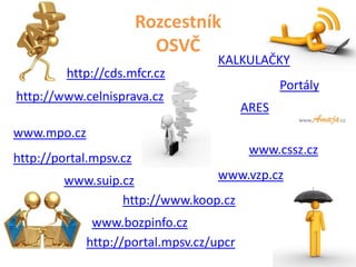 Rozcestník
                          OSVČ
                                    KALKULAČKY
         http://cds.mfcr.cz
                                                 Portály
http://www.celnisprava.cz
                                          ARES
www.mpo.cz
                                           www.cssz.cz
http://portal.mpsv.cz
        www.suip.cz             www.vzp.cz
                 http://www.koop.cz
              www.bozpinfo.cz
             http://portal.mpsv.cz/upcr
 