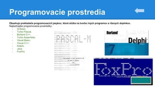 Programovacie prostredia
Obsahujú prekladače programovacích jazykov, ktoré slúžia na tvorbu iných programov a rôznych doplnkov.
Najbežnejšie programovacie prostriedky:
- Q-Basic,
- Turbo Pascal,
- Borland C++,
- Turbo Assembler,
- Visual Basic,
- Visual C++,
- Delphi,
- Java
- FoxPro
 
