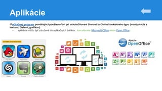 Aplikácie
Počítačový program pomáhajúci používateľovi pri uskutočňovaní činnosti určitého konkrétneho typu (manipulácia s
textami, číslami, grafikou).
- aplikácie môžu byť združené do aplikačných balíkov : kancelárske (Microsoft Office alebo Open Office)
 