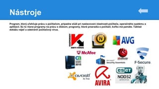 Nástroje
Program, ktorý uľahčuje prácu s počítačom, prípadne slúži pri nastavovaní vlastností počítača, operačného systému a
aplikácií. Sú to rôzne programy na prácu s diskom, programy, ktoré prezradia o počítači, koľko má pamäte. Taktiež
dokážu nájsť a odstrániť počítačový vírus.
 
