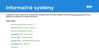 Informačné systémy
Je systém na zber, udržiavanie, spracovanie a poskytovanie informácií. Systém nemusí byť automatizovaný pomocou
počítačov a môže byť aj v papierovej forme.
Ciele a úlohy:
- strategické (plánovanie investícií…)
- taktické (vedenie, kontrola rozpočtu…)
- operatívne (každodenná rutina)
- manažérske (EIS - Executive IS)
- vedenie (MIS - Management IS)
- expertné (KWS - Knowledge Work System)
- kancelárske (OIS - Office IS)
- operatívne
 