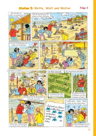 StatioWette, Watt und Wetter
                Station 5:                                                                                      Folge 2

    Das Gewitter ist
                                      Seht ihr den Pfeil da? Wir
 vorbei, wir können los.
                                      müssen in diese Richtung.




   Ha, ha! Im Krebsgang zum
    Imbiss mit Würstchen!




Gar nicht so einfach!                                                                      Wir müssen hier nach links!
                                                              Im Mais-Labyrinth...




                                                                                                    Wir haben nur noch
                                                                   Auf keinen Fall! Dort
                                                                                                    10 Minuten, um den
                                                                   waren wir doch schon!
                           Der Regen hat die Buchstaben                                             Ausgang zu finden!
                               verwischt, was nun?
                                                                                            Leben retten ... Hmm ... Wem
                                                                                            sollen wir das Leben retten?
                                                             Seid nett zur
                                                                           Na
                                                                  wollen lebentuur!
                                                            nicht                nd
                                                           vertrocknen.
                                                           die Augen auf
                                                          rettet
                                                          Leben.             das
   Warte mal, vielleicht kann                                                                          Keine Ahnung, was die
   man doch etwas entziffern.                                                                          damit gemeint haben.

                                                                                                                           19
 