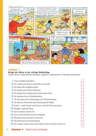 Schaut mal da! Was                       Ein kleiner Seehund! Er wurde
       liegt denn dort?                        bestimmt mit der Flut hierher                       Es ist nicht mehr
                                            gebracht und kann jetzt nicht mehr                       weit bis zur
                                             ins Meer zurück. Das arme Tier.                       Seehundstation.




                                                                           Bingo! Das ist unsere
                                                                            Aufgabe, ihm das
                                                                             Leben zu retten!

                                                                     Und ... und was ist
  Wir haben alle                                                    mit den Feuerquallen?             Mit was für
 Aufgaben gelöst!                                                                                    Feuerquallen?!


                                                                     Und was ist mit
                                                                     unserer Wette?




                     Selbst die letzte. Die war nicht leicht. Wir
                      hätten den Seehund beinahe übersehen.



 Aufgabe 1
 Bringe die Sätze in die richtige Reihenfolge.
 Ustaw zdania w odpowiedniej kolejnoœci, zgodnie z wydarzeniami z historyjki obrazkowej.


       1. Tomi entzifferte den Brief.
       2. Sie suchten den Weg aus dem Mais-Labyrinth.
       3. Sie haben alle Aufgaben gelöst.
       4. Sie fanden einen kleinen Seehund.
       5. Sie fanden den Aufgabenzettel unter einem Stein.
       6. Sie brachten ihn zur Seehundstation.
       7. Sie bewegten sich im Krebsgang zum Würstchenstand.
       8. Sie aßen die Würstchen ohne Benutzung der Hände.
       9. Keiner - weder Sascha noch Simon - hat die Wette gewonnen.
      10. Marajke zeigte den Weg.
      11. Kevin schaute auf die Uhr.
      12. Kevin fand den Brief mit den Aufgaben.
      13. Marajke konnte den Brief nicht lesen.
      14. Die Menschen am Strand lachten.
      15. Die Gruppe wartete unter einem Dach, bis das Gewitter vorbei war.

20     Abenteuer 1: Globetrotter unterwegs
 