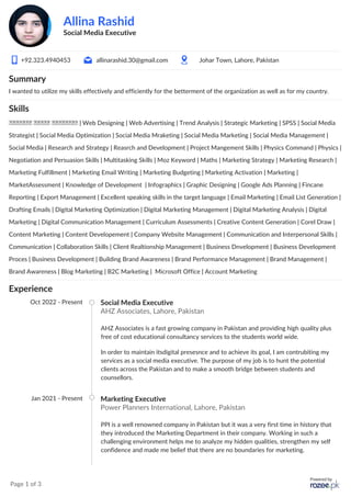 Page 1 of 3
Allina Rashid
Social Media Executive
+92.323.4940453 allinarashid.30@gmail.com Johar Town, Lahore, Pakistan
Summary
I wanted to utilize my skills effectively and efficiently for the betterment of the organization as well as for my country.
Skills
‫العملاء‬ ‫بخدمة‬ ‫الالتزام‬ | Web Designing | Web Advertising | Trend Analysis | Strategic Marketing | SPSS | Social Media
Strategist | Social Media Optimization | Social Media Mraketing | Social Media Marketing | Social Media Management |
Social Media | Research and Strategy | Reasrch and Development | Project Mangement Skills | Physics Command | Physics |
Negotiation and Persuasion Skills | Multitasking Skills | Moz Keyword | Maths | Marketing Strategy | Marketing Research |
Marketing Fulfillment | Marketing Email Writing | Marketing Budgeting | Marketing Activation | Marketing |
MarketAssessment | Knowledge of Development | Infographics | Graphic Designing | Google Ads Planning | Fincane
Reporting | Export Management | Excellent speaking skills in the target language | Email Marketing | Email List Generation |
Drafting Emails | Digital Marketing Optimization | Digital Marketing Management | Digital Marketing Analysis | Digital
Marketing | Digital Communication Management | Curriculum Assessments | Creative Content Generation | Corel Draw |
Content Marketing | Content Developement | Company Website Management | Communication and Interpersonal Skills |
Communication | Collaboration Skills | Client Realtionship Management | Business Dnvelopment | Business Development
Proces | Business Development | Building Brand Awareness | Brand Performance Management | Brand Management |
Brand Awareness | Blog Marketing | B2C Marketing | Microsoft Office | Account Marketing
Experience
Oct 2022 - Present Social Media Executive
AHZ Associates, Lahore, Pakistan
AHZ Associates is a fast growing company in Pakistan and providing high quality plus
free of cost educational consultancy services to the students world wide.
In order to maintain itsdigital presesnce and to achieve its goal, I am contrubiting my
services as a social media executive. The purpose of my job is to hunt the potential
clients across the Pakistan and to make a smooth bridge between students and
counsellors.
Jan 2021 - Present Marketing Executive
Power Planners International, Lahore, Pakistan
PPI is a well renowned company in Pakistan but it was a very first time in history that
they introduced the Marketing Department in their company. Working in such a
challenging environment helps me to analyze my hidden qualities, strengthen my self
confidence and made me belief that there are no boundaries for marketing.
 