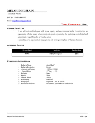 MUJAHID HUSSAIN
Islamabad, Pakistan
Cell No: +92-333-6445957
Email: mujahiddasti@gmail.com
Total Experience: 1 Years
Career Objective
I am self-motivated individual with strong creative and developmental skills. I want to join an
organization offering career advancement and growth opportunity also exploiting my technical and
administrative capabilities for serving the nation.
I am seeking of an opportunity to play a pivotal role in the growing field of Web development.
Academic Career
Degree Level Institute Passing Year
BS CS BIIT (Rawalpindi) 2016
Personnel Information
• Father’s Name Abdul Latif
• Father’s Profession Farmer
• Alternative Contact +923065119048
• Date of Birth 13th
July , 1992
• Religion Islam
• Gender Male
• Marital Status Single
• Citizenship Pakistani
• Languages English & Urdu & Saraiki
• Permanent Address Hazratwala District Rajan Pur Pakistan
Mujahid Hussain – Resume Page 1 of 4
 