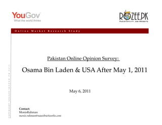 O n l i n e   M a r k e t   R e s e a r c h   S t u d y




                                                                                                       Pakistan Online Opinion Survey: 
                             O V  /  R  O  Z  E  E  .  P  K    2  0  1  1




                                                                                  Osama Bin Laden & USA After May 1, 2011


                                                                                                                          May 6, 2011
C O P Y R I G H T    Y O U G O




                                                                               Contact:
                                                                               MonisRahman
                                                                               monis.rahman@naseebnetworks.com
 