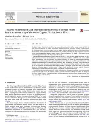 Textural, mineralogical and chemical characteristics of copper reverb
furnace smelter slag of the Okiep Copper District, South Africa
Abraham Rozendaal ⇑
, Richard Horn
Department of Earth Sciences, University of Stellenbosch, Stellenbosch 7600, South Africa
a r t i c l e i n f o
Article history:
Available online 25 July 2013
Keywords:
Environment
Okiep
Copper-slag
Characteristics
Ore mineralogy
a b s t r a c t
The Okiep Copper District in South Africa has produced more than 110 million tons at a grade of 1.71% Cu
from several small maﬁc ore bodies. The ore was smelted on site and generated 5 mt of slag. During the
life of mine attempts to recover copper from the slag by ﬂotation had limited success. After mine closure
the challenge of environmental rehabilitation and the possible disposal of the slag, triggered a reinvesti-
gation into the viability of slag as a copper resource. Characterisation of the slag as a contribution to the
potential copper recovery is the objective of this study.
The slags are hard, vitreous with a matrix of Si–Fe–Al–Mg–Ca glass and laths of Mg–Fe–olivine, Fe–Mg–
orthopyroxene and minor Cr-spinel. Copper grade varies between 0.11% and 0.42% with minor nickel,
cobalt, molybdenum, zinc and tungsten. All economic elements are hosted by disseminated spheroidal
prills which consist mainly of the copper sulphides bornite, chalcocite, covellite and chalcopyrite with
exsolved sulphide phases of the minor base metals as well as rhenium and silver. Prills consisting of
metallic copper and alloys are minor constituents. Prill diameter is highly variable with most in the
40–60 lm range and the historically poor copper recovery is attributed to the small prill size. Crushing
of slag to 45 lm as opposed to the previous 75 lm should signiﬁcantly increase sulphide liberation
and recovery of copper and minor base metal sulphides by conventional ﬂotation.
Provided the operation is economically viable, redistribution of the processed slag to environmentally
acceptable sites will resolve the present pollution and rehabilitation challenge related to the dumps in
the Okiep Copper District. The operation will also have a positive socio-economic impact on this pov-
erty-stricken part of South Africa.
Ó 2013 Elsevier Ltd. All rights reserved.
1. Introduction
The Okiep Copper District is located 600 km north of Cape Town
in the north-western part of the Northern Cape Province, South
Africa and includes the towns of Springbok, Okiep, Nababeep and
Concordia. It is the oldest mining district in the country and has
been a copper producer for more than 150 years. Copper smelters
have been in operation at several localities in the area and pro-
duced slag dumps ranging from approximately 10 000 m3
to more
than 1.5 million m3
. Mining came to an end in 2007 and the district
has been under slow but, systematic rehabilitation ever since
(Fig. 1).
The Okiep Copper District with its widespread distribution of
small mines and extensive mining history has been listed as a
highly polluted area with signiﬁcant environmental damage
(Hohne and Hansen, 2008). The smelter slags at Nababeep and
Okiep were indicated to be a phosphorous (PO4), lead and chro-
mium risk for the aquatic ecosystem in particular. The windblown
slag dust was also considered a health problem for the towns of
Nababeep and Okiep. Rehabilitation of the copper oxide ore dumps
and extensive slimes dams remains a challenge and as part of the
program, are earmarked for future reprocessing and redistribution.
Rehabilitation of the landscape is required and would include dis-
posal of slag as backﬁll in old open cast mines (van der Westhuizen
pers comm.). This operation has not commenced too date.
Favourable copper prices and the expected increase in future
demand coupled with the pressure of the rehabilitation, which in-
cluded slag disposal, initiated this orientation study to investigate
the slag dumps as a potential copper resource (Candy, 2011; Hur
and Sedgman, 2013).
When the mine was in operation, limited attempts had been
made to recover copper from the slag by means of conventional
copper sulphide ﬂotation. All these attempts failed because of the
lack of a proper resource estimate and geometallurgical study to
identify the various mineral phases. This resulted in variable grade
of the plant feed and recovery which never exceeded 50% of the
contained copper. This poor recovery was mainly attributed to loss
of elemental copper during sulphide ﬂotation (De Beer, pers
comm.). A ﬂash ﬂotation cell was added to the milling circuit to
0892-6875/$ - see front matter Ó 2013 Elsevier Ltd. All rights reserved.
http://dx.doi.org/10.1016/j.mineng.2013.06.020
⇑ Corresponding author.
E-mail address: ar@sun.ac.za (A. Rozendaal).
Minerals Engineering 52 (2013) 184–190
Contents lists available at SciVerse ScienceDirect
Minerals Engineering
journal homepage: www.elsevier.com/locate/mineng
 