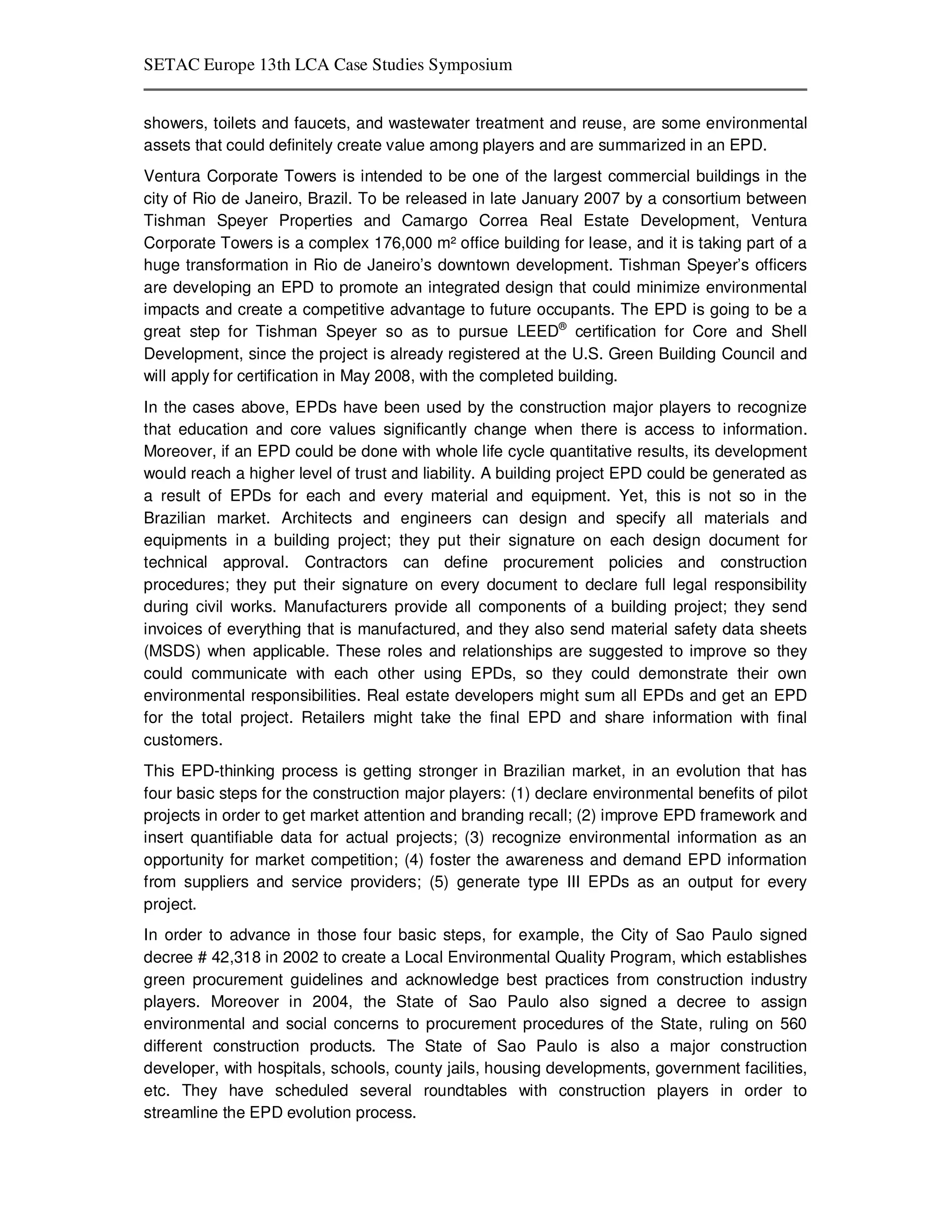 SETAC Europe 13th LCA Case Studies Symposium


showers, toilets and faucets, and wastewater treatment and reuse, are some environmental
assets that could definitely create value among players and are summarized in an EPD.
Ventura Corporate Towers is intended to be one of the largest commercial buildings in the
city of Rio de Janeiro, Brazil. To be released in late January 2007 by a consortium between
Tishman Speyer Properties and Camargo Correa Real Estate Development, Ventura
Corporate Towers is a complex 176,000 m² office building for lease, and it is taking part of a
huge transformation in Rio de Janeiro’s downtown development. Tishman Speyer’s officers
are developing an EPD to promote an integrated design that could minimize environmental
impacts and create a competitive advantage to future occupants. The EPD is going to be a
great step for Tishman Speyer so as to pursue LEED® certification for Core and Shell
Development, since the project is already registered at the U.S. Green Building Council and
will apply for certification in May 2008, with the completed building.
In the cases above, EPDs have been used by the construction major players to recognize
that education and core values significantly change when there is access to information.
Moreover, if an EPD could be done with whole life cycle quantitative results, its development
would reach a higher level of trust and liability. A building project EPD could be generated as
a result of EPDs for each and every material and equipment. Yet, this is not so in the
Brazilian market. Architects and engineers can design and specify all materials and
equipments in a building project; they put their signature on each design document for
technical approval. Contractors can define procurement policies and construction
procedures; they put their signature on every document to declare full legal responsibility
during civil works. Manufacturers provide all components of a building project; they send
invoices of everything that is manufactured, and they also send material safety data sheets
(MSDS) when applicable. These roles and relationships are suggested to improve so they
could communicate with each other using EPDs, so they could demonstrate their own
environmental responsibilities. Real estate developers might sum all EPDs and get an EPD
for the total project. Retailers might take the final EPD and share information with final
customers.
This EPD-thinking process is getting stronger in Brazilian market, in an evolution that has
four basic steps for the construction major players: (1) declare environmental benefits of pilot
projects in order to get market attention and branding recall; (2) improve EPD framework and
insert quantifiable data for actual projects; (3) recognize environmental information as an
opportunity for market competition; (4) foster the awareness and demand EPD information
from suppliers and service providers; (5) generate type III EPDs as an output for every
project.
In order to advance in those four basic steps, for example, the City of Sao Paulo signed
decree # 42,318 in 2002 to create a Local Environmental Quality Program, which establishes
green procurement guidelines and acknowledge best practices from construction industry
players. Moreover in 2004, the State of Sao Paulo also signed a decree to assign
environmental and social concerns to procurement procedures of the State, ruling on 560
different construction products. The State of Sao Paulo is also a major construction
developer, with hospitals, schools, county jails, housing developments, government facilities,
etc. They have scheduled several roundtables with construction players in order to
streamline the EPD evolution process.
 