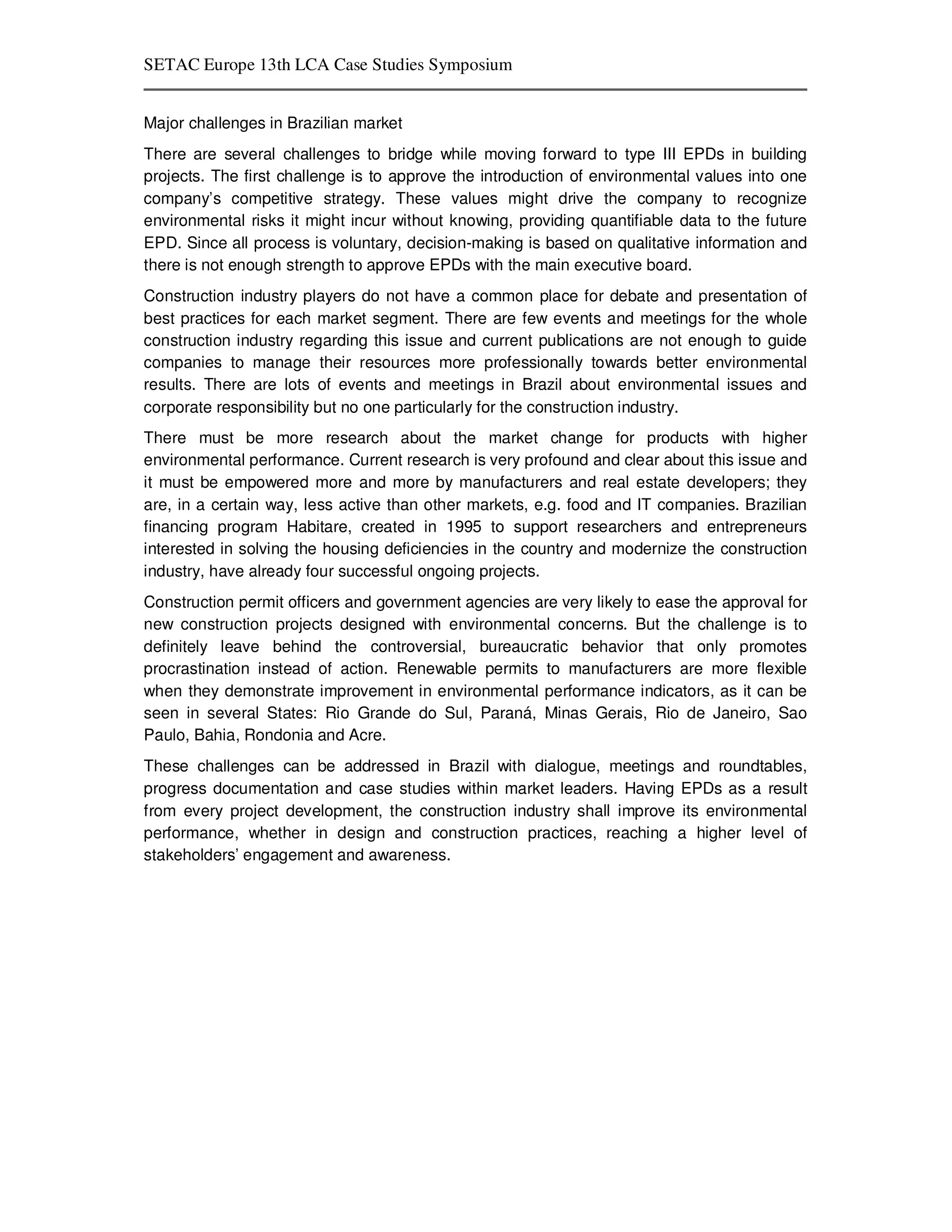 SETAC Europe 13th LCA Case Studies Symposium


Major challenges in Brazilian market
There are several challenges to bridge while moving forward to type III EPDs in building
projects. The first challenge is to approve the introduction of environmental values into one
company’s competitive strategy. These values might drive the company to recognize
environmental risks it might incur without knowing, providing quantifiable data to the future
EPD. Since all process is voluntary, decision-making is based on qualitative information and
there is not enough strength to approve EPDs with the main executive board.
Construction industry players do not have a common place for debate and presentation of
best practices for each market segment. There are few events and meetings for the whole
construction industry regarding this issue and current publications are not enough to guide
companies to manage their resources more professionally towards better environmental
results. There are lots of events and meetings in Brazil about environmental issues and
corporate responsibility but no one particularly for the construction industry.
There must be more research about the market change for products with higher
environmental performance. Current research is very profound and clear about this issue and
it must be empowered more and more by manufacturers and real estate developers; they
are, in a certain way, less active than other markets, e.g. food and IT companies. Brazilian
financing program Habitare, created in 1995 to support researchers and entrepreneurs
interested in solving the housing deficiencies in the country and modernize the construction
industry, have already four successful ongoing projects.
Construction permit officers and government agencies are very likely to ease the approval for
new construction projects designed with environmental concerns. But the challenge is to
definitely leave behind the controversial, bureaucratic behavior that only promotes
procrastination instead of action. Renewable permits to manufacturers are more flexible
when they demonstrate improvement in environmental performance indicators, as it can be
seen in several States: Rio Grande do Sul, Paraná, Minas Gerais, Rio de Janeiro, Sao
Paulo, Bahia, Rondonia and Acre.
These challenges can be addressed in Brazil with dialogue, meetings and roundtables,
progress documentation and case studies within market leaders. Having EPDs as a result
from every project development, the construction industry shall improve its environmental
performance, whether in design and construction practices, reaching a higher level of
stakeholders’ engagement and awareness.
 