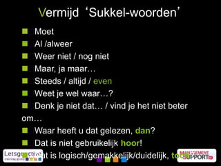  Moet
 Al /alweer
 Weer niet / nog niet
 Maar, ja maar…
 Steeds / altijd / even
 Weet je wel waar…?
 Denk je niet dat… / vind je het niet beter
om…
 Waar heeft u dat gelezen, dan?
 Dat is niet gebruikelijk hoor!
 Dat is logisch/gemakkelijk/duidelijk, toch?
Vermijd ‘Sukkel-woorden’
 