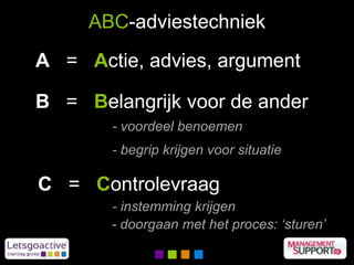 ABC-adviestechniek
A = Actie, advies, argument
B = Belangrijk voor de ander
C = Controlevraag
- voordeel benoemen
- begrip krijgen voor situatie
- instemming krijgen
- doorgaan met het proces: ‘sturen’
 