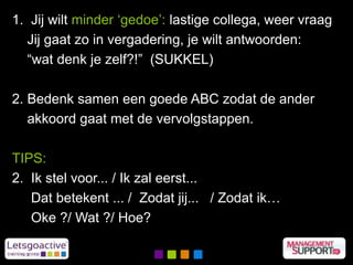 1. Jij wilt minder ‘gedoe’: lastige collega, weer vraag
Jij gaat zo in vergadering, je wilt antwoorden:
“wat denk je zelf?!” (SUKKEL)
2. Bedenk samen een goede ABC zodat de ander
akkoord gaat met de vervolgstappen.
TIPS:
2. Ik stel voor... / Ik zal eerst...
Dat betekent ... / Zodat jij... / Zodat ik…
Oke ?/ Wat ?/ Hoe?
 