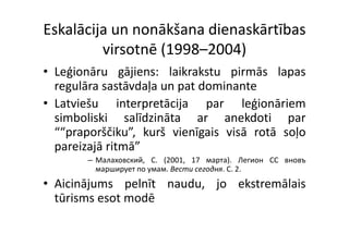 Eskalācija un nonākšana dienaskārtības 
         virsotnē (1998–2004)
• Leģionāru gājiens: l ik k
    ģi          ji     laikrakstu pirmās l
                                   i      lapas
  regulāra sastāvdaļa un pat dominante
• Latviešu interpretācija par leģionāriem
  simboliski salīdzināta ar anekdoti par    p
  ““praporščiku”, kurš vienīgais visā rotā soļo
  p
  pareizajā ritmā”
         j
        – Mалаховский, C. (2001, 17 мapтa). Легион CC вновъ
          марширует по умам. Вести ceгодня. C. 2.
• Aicinājums pelnīt naudu, jo ekstremālais
                 l     d       k      l
  tūrisms esot modē
 