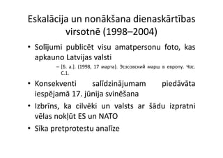 Eskalācija un nonākšana dienaskārtības 
         virsotnē (1998–2004)
• Solījumi publicēt visu amatpersonu foto, kas
  apkauno Latvijas valsti
   p            j
        – [Б. a.]. (1998, 17 мapтa). Эсэсовский марш в европу. Чac.
          C.1.

• Konsekventi      salīdzinājumam     piedāvāta
  iespējamā 17. jūnija svinēšana
     p j         j j
• Izbrīns, ka cilvēki un valsts ar šādu izpratni
  vēlas nokļūt ES un NATO
• Sīka pretprotestu analīze
 