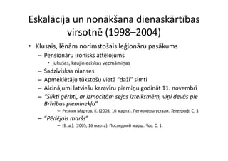 Eskalācija un nonākšana dienaskārtības 
         virsotnē (1998–2004)
• Kl i lē ā
  Klusais, lēnām norimstošais leģionāru pasākums
                    i    š i l ģi ā        āk
   – Pensionāru ironisks attēlojums
        • jukušas kaujinieciskas vecmāmiņas
          jukušas, kaujinieciskas vecmāmiņas
   –   Sadzīviskas nianses
   –   Apmeklētāju tūkstošu vietā  daži simti
       Apmeklētāju tūkstošu vietā “daži” simti
   –   Aicinājumi latviešu karavīru piemiņu godināt 11. novembrī
   –   “Slikti ģērbti, ar izmocītām sejas izteiksmēm, viņi devās pie 
               ģ     ,                j             , ņ          p
       Brīvības pieminekļa” 
            – Pезник Mартов, K. (2003, 16 мapтa). Легионеры устали. Телеграф. C. 3.
   – “Pēdēj i
     “Pēdējais maršs”
                  š”
            – [Б. a.]. (2005, 16 мapтa). Последний марш. Чac. C. 1.
 