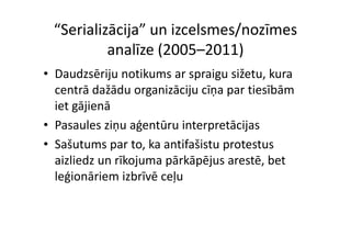 “Serializācija” un izcelsmes/nozīmes 
          analīze (2005–2011)
• Daudzsēriju notikums ar spraigu sižetu, kura 
                    g      j ņ p
  centrā dažādu organizāciju cīņa par tiesībām 
  iet gājienā
• Pasaules ziņu aģentūru interpretācijas
  Pasaules ziņu aģentūru interpretācijas
• Sašutums par to, ka antifašistu protestus 
  aizliedz un rīkojuma pārkāpējus arestē, bet 
  leģionāriem izbrīvē ceļu
  leģionāriem izbrīvē ceļu
 