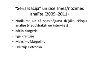 “Serializācija” un izcelsmes/nozīmes 
          analīze (2005–2011)
• Notikuma un tā saasinājuma dziļāko cēloņu
  analīze (viedokļraksti un intervijas)
          (       ļ                j )
• Kārlis Kangeris
• Il K i
  Ilga Kreituse
• Maksims Margoļins
                g ļ
• Dmitrijs Petrenko
 