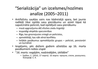 “Serializācija” un izcelsmes/nozīmes 
           analīze (2005–2011)
• A tif ši t saukļos vairs nav kād i ējā spara, b t j
  Antifašistu     kļ       i        kādreizējā        bet jaunie
                                                              i
  radikāļi tikai izpilda savu pienākumu un aiziet tāpat kā
  sapulcinātie policisti, kad izpildījuši savu pienākumu
   –   mazā apgrozījuma dēļ vīlušies ziedu tirgotāji
   –   iespaidīgi ekipētās specvienības
   –   Rīga,
       Rīga kas greznojusies sniegā un policistos
                                        policistos,
   –   apmeklētāji, kas nāk vērot konfliktu
   –   lielākās pasākumus apmeklējošās grupas – policisti, pensionāri
       un ž āli ti
           žurnālisti
• Iespējams, pēc dažiem gadiem ažiotāžas ap 16. marta
  p
  pasākumiem nebūs vispār
                        p
• “16. marts: nogājām, nodziedājām, izklīdām”
        • Грубин, C. (2010, 17 мapтa). 16 марта: прошли, спели, разошлись.
          Телеграф. C. 4.
          Телеграф C 4
 