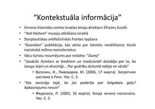“Kontekstuāla informācija”
         Kontekstuāla informācija
• Simona Vīzentāla centra Izraēlas biroja direktors Efraims Zurofs
• “Yad Vashem” muzeja atklāšana Izraēlā
• Starptautiskas antifašistiskās frontes tapšana
• “Guardian” publikācija, kas vēsta par latviešu nevēlēšanos tiesāt
  nacistiskā režīma noziedzniekus
• Vā tūristu rezumējums par redzēto: “D ji”
  Vācu ū i            ēj            d ē “Dumji”
• “Savācās Dzintars ar biedriem un tradicionāli dziedāja par to, ka
  izaugs stipri un drosmīgi Par gudrību dziesmā nebija ne vārda”
                   drosmīgi...                              vārda
       • Ватолин, И., Пивоваров, Ю. (2006, 17 мapтa). Запретное
          шествие в Риге. Чac. C. 3.
• “Kas varonīgs tajā, ka jūs padarīja par lielgabalu gaļu?
  Apkaunojumu nesvin”
       • Федосеев, Л. (2002, 16 мapтa). Kогда нечего полоскатъ.
          Чac. C. 2.
 