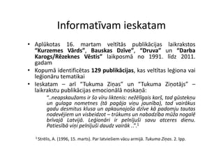 Informatīvam ieskatam
                  Informatīvam ieskatam
• A lūk t
  Aplūkotas 16 martam veltītās publikācijas l ik k t
               16.       t       ltītā    blikā ij     laikrakstos
  “Kurzemes Vārds”, Bauskas Dzīve”, “Druva” un “Darba
  Karogs/Rēzeknes Vēstis” laikposmā no 1991. līdz 2011.
  gadam
     d
• Kopumā identificētas 129 publikācijas, kas veltītas leģiona vai
  leģionāru tematikai
    ģ
• Ieskatam – arī “Tukuma Ziņas” un “Tukuma Ziņotājs” –
  laikrakstu publikācijas emocionālā noskaņā:
          “..neapskaužams ir šo vīru liktenis: nežēlīgais karš tad gūstekņu
             neapskaužams                                 karš,
          un gulaga nometnes (tā pagāja viņu jaunība), tad vairākus
          gadu desmitus klusa un apkaunojoša dzīve kā padomju tautas
          nodevējiem un visbeidzot – trūkums un nabadzība mūža nogalē
          brīvajā Latvijā. Leģionāri ir pelnījuši savu atceres dienu.
          Patiesībā viņi pelnījuši daudz vairāk ..”.1
   1 Strēlis,   A. (1996, 15. marts). Par latviešiem vācu armijā. Tukuma Ziņas. 2. lpp.
 