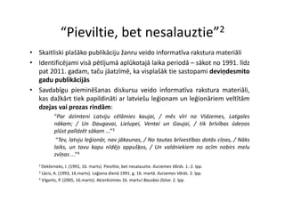 “Pieviltie bet nesalauztie”
                Pieviltie, bet nesalauztie 2

• Skaitliski plašāko publikāciju žanru veido informatīva rakstura materiāli
             p       p        j
• Identificējami visā pētījumā aplūkotajā laika periodā – sākot no 1991. līdz
  pat 2011. gadam, taču jāatzīmē, ka visplašāk tie sastopami deviņdesmito
  gadu publikācijās
    d      blikā ijā
• Savdabīgu pieminēšanas diskursu veido informatīva rakstura materiāli,
  kas dažkārt tiek papildināti ar latviešu leģionam un leģionāriem veltītām
  dzejas vai prozas rindām:
           “Par dzimteni Latviju cēlāmies kaujai, / mēs vīri no Vidzemes, Latgales
           nākam; / Un Daugavai Lielupei Ventai un Gaujai / tik brīvības ūdeņos
                            Daugavai, Lielupei,             Gaujai,
           plūst palīdzēt sākam ...”3
            “Tev, latvju leģionār, nav jākaunas, / No tautas brīvestības dotās cīņas, / Nāks
           laiks,
           laiks un tavu kapu nīdējs appušķos / Un valdniekiem no acīm nobirs melu
                                         appušķos,
           zvīņas ...”4
   2 Dekšenieks,   I. (1991, 16. marts). Pieviltie, bet nesalauztie. Kurzemes Vārds. 1.‐2. lpp.
   3 Lācis, A. (1993, 16.marts). Leģiona dienā 1991. g. 16. martā. Kurzemes Vārds. 2. lpp.

   4 Vīgants, P. (2005, 16.marts). Atcerēsimies 16. martu! Bauskas Dzīve. 2. lpp.
 