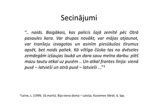 Secinājumi
    “.. naids. Baigākais, kas palicis šajā zemītē pēc Otrā
    pasaules kara. Var drupas novākt, var mājas atjaunot,
    var t š j i
         tranšeju izvagotos un asinīm piesūkušos tī
                          t          i ī       i ūk š  tīrumus
    apsēt, bet naids paliek. Kā viltīga čūska tas no dvēseles
    zemdegām izšaujas laukā un dara savu melno darbu: plēš
    mazu tautu atkal uz pusēm .. Un atkal frontes līnija: vienā
    pusē – latvieši un otrā pusē – latvieši ...”3




3 Leine,   L. (1999, 16.marts). Bija viena doma – Latvija. Kurzemes Vārds. 6. lpp.
 