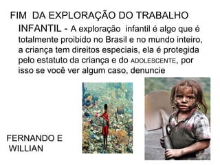 FIM DA EXPLORAÇÃO DO TRABALHO
INFANTIL - A exploração infantil é algo que é
totalmente proibido no Brasil e no mundo inteiro,
a criança tem direitos especiais, ela é protegida
pelo estatuto da criança e do ADOLESCENTE, por
isso se você ver algum caso, denuncie

FERNANDO E
WILLIAN

 