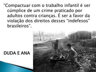 “Compactuar com o trabalho infantil é ser
cúmplice de um crime praticado por
adultos contra crianças. É ser a favor da
violação dos direitos desses “indefesos”
brasileiros”.

DUDA E ANA

 
