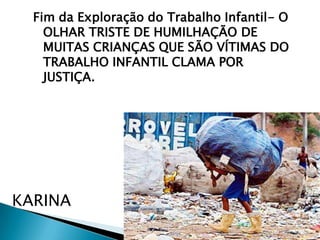 Fim da Exploração do Trabalho Infantil- O
OLHAR TRISTE DE HUMILHAÇÃO DE
MUITAS CRIANÇAS QUE SÃO VÍTIMAS DO
TRABALHO INFANTIL CLAMA POR
JUSTIÇA.

KARINA

 