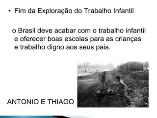 • Fim da Exploração do Trabalho Infantil
o Brasil deve acabar com o trabalho infantil
e oferecer boas escolas para as crianças
e trabalho digno aos seus pais.

ANTONIO E THIAGO

 