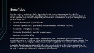 Benefícios
Um dos maiores problemas do Six Sigma é o fato de que muitas organizações não têm
compreensão da metodologia fazendo com que os conceitos envolvidos sejam transmitidos de
forma errônea, prejudicando a organização. Entretanto, os benefícios principais da implantação
do Seis Sigma são:
• Diminuição dos custos organizacionais;
• Aumento significativo da qualidade e produtividade de produtos e serviços;
• Acréscimo e retenção de clientes;
• Eliminação de atividades que não agregam valor;
• Mudança cultural benéfica.
Como envolve mudança de cultura na empresa que a está implementando traz geralmente
embutida uma forte resistência inicial a sua aplicação por parte dos colaboradores e equipes. Este
aspecto não pode ser negligenciado em sua implementação sob risco sério de falha na mesma.
A questão da cultura organizacional é relevante quando se trata do Seis Sigma, prova disso é o
fato de que as empresas que implantaram este programa são as de maior tradição de qualidade,
ou seja, já haviam adotado outros programas de qualidade.
 