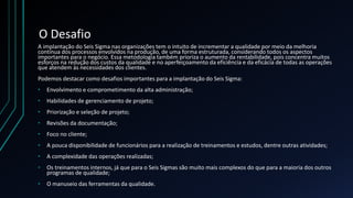O Desafio
A implantação do Seis Sigma nas organizações tem o intuito de incrementar a qualidade por meio da melhoria
contínua dos processos envolvidos na produção, de uma forma estruturada, considerando todos os aspectos
importantes para o negócio. Essa metodologia também prioriza o aumento da rentabilidade, pois concentra muitos
esforços na redução dos custos da qualidade e no aperfeiçoamento da eficiência e da eficácia de todas as operações
que atendem às necessidades dos clientes.
Podemos destacar como desafios importantes para a implantação do Seis Sigma:
• Envolvimento e comprometimento da alta administração;
• Habilidades de gerenciamento de projeto;
• Priorização e seleção de projeto;
• Revisões da documentação;
• Foco no cliente;
• A pouca disponibilidade de funcionários para a realização de treinamentos e estudos, dentre outras atividades;
• A complexidade das operações realizadas;
• Os treinamentos internos, já que para o Seis Sigmas são muito mais complexos do que para a maioria dos outros
programas de qualidade;
• O manuseio das ferramentas da qualidade.
 