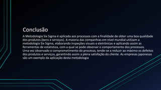 Conclusão
A Metodologia Six Sigma é aplicada aos processos com a finalidade de obter uma boa qualidade
dos produtos (bens e serviços). A maioria das companhias em nível mundial utilizam a
metodologia Six Sigma, elaborando inspeções visuais e eletrônicas e aplicando assim as
ferramentas de estatística, com a qual se pode observar o comportamento dos processos.
Uma vez observado o comprometimento do processo, tende-se a reduzir ao máximo os defeitos
dos produtos e serviços, garantindo assim a plena satisfação do cliente. As empresas japonesas
são um exemplo da aplicação desta metodologia
 