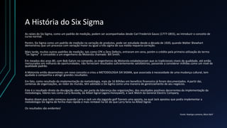 A História do Six Sigma
As raízes do Six Sigma, como um padrão de medição, podem ser acompanhadas desde Carl Frederick Gauss (1777-1855), ao introduzir o conceito de
curva normal.
Porém, Six Sigma como um padrão de medição na variação de produtos, pode ser estudada desde a década de 1920, quando Walter Shewhart
demonstrou que um processo com variação maior ou igual a três sigma de sua média requeria correção.
Mais tarde, muitos outros padrões de medição, tais como CPK e Zero Defects, entraram em cena, porém o crédito pela primeira utilização do termo
"Six Sigma" é concedido a um engenheiro da Motorola chamado Bill Smith.
Em meados dos anos 80, com Bob Galvin no comando, os engenheiros da Motorola estabeleceram que os tradicionais níveis de qualidade, até então
mensurados em milhares de oportunidades, não forneciam resultados suficientemente satisfatórios, passando a considerar milhões como um nível de
qualidade padrão.
A Motorola então desenvolveu um novo conceito e criou a METODOLOGIA SIX SIGMA, que associada à necessidade de uma mudança cultural, tem
ajudado a companhia a atingir grandes resultados.
Em fato, como resultado da implementação da metodologia, mais de 16 Bilhões em benefício financeiro já foram documentados. A partir dai,
centenas de organizações, ao redor do mundo, têm adotado o Six Sigma como uma maneira de gerenciamento de seu negócios.
Este é o resultado direto da divulgação aberta, por parte da liderança das organizações, dos resultados positivos decorrentes da implementação da
metodologia, líderes tais como Larry Bossidy, da Allied Signal (agora Honeywell), e Jack Welch da General Electric Company.
Boatos dizem que tudo começou quando Larry e Jack um dia jogando golf fizeram uma aposta, na qual Jack apostou que podia implementar a
metodologia Six Sigma de forma mais rápida e mais rentável na GE do que Larry faria na Allied Signal.
Os resultados são evidentes!
Fonte: Rodrigo Lameira, Black Belt’
 