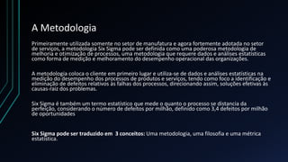 A Metodologia
Primeiramente utilizada somente no setor de manufatura e agora fortemente adotada no setor
de serviços, a metodologia Six Sigma pode ser definida como uma poderosa metodologia de
melhoria e otimização de processos, uma metodologia que requere dados e análises estatísticas
como forma de medição e melhoramento do desempenho operacional das organizações.
A metodologia coloca o cliente em primeiro lugar e utiliza-se de dados e análises estatísticas na
medição do desempenho dos processos de produtos e serviços, tendo como foco a identificação e
eliminação de defeitos relativos às falhas dos processos, direcionando assim, soluções efetivas às
causas-raiz dos problemas.
Six Sigma é também um termo estatístico que mede o quanto o processo se distancia da
perfeição, considerando o número de defeitos por milhão, definido como 3,4 defeitos por milhão
de oportunidades
Six Sigma pode ser traduzido em 3 conceitos: Uma metodologia, uma filosofia e uma métrica
estatística.
 