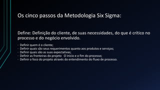 Os cinco passos da Metodologia Six Sigma:
Define: Definição do cliente, de suas necessidades, do que é crítico no
processo e do negócio envolvido.
· Definir quem é o cliente;
· Definir quais são seus requerimentos quanto aos produtos e serviços;
· Definir quais são as suas expectativas;
· Definir as fronteiras do projeto O início e o fim do processo;
· Definir o foco do projeto através do entendimento do fluxo de processo.
 