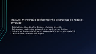 Measure: Mensuração do desempenho do processo de negócio
envolvido
· Desenvolver o plano de coleta de dados relativo ao processo;
· Coletar dados e determinar os tipos de erros que levam aos defeitos;
· Utilizar a voz do cliente (VOC), voz do processo (VOP) e voz do acionista (VOS);
· Certificar-se do correto foco do projeto.
 