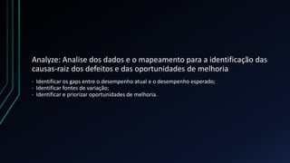 Analyze: Analise dos dados e o mapeamento para a identificação das
causas-raiz dos defeitos e das oportunidades de melhoria
· Identificar os gaps entre o desempenho atual e o desempenho esperado;
· Identificar fontes de variação;
· Identificar e priorizar oportunidades de melhoria.
 